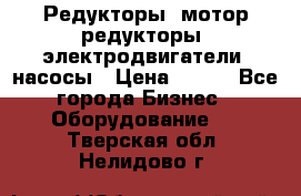 Редукторы, мотор-редукторы, электродвигатели, насосы › Цена ­ 123 - Все города Бизнес » Оборудование   . Тверская обл.,Нелидово г.